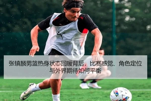 张镇麟男篮热身状态回暖背后，比赛感觉、角色定位与外界期待如何平衡